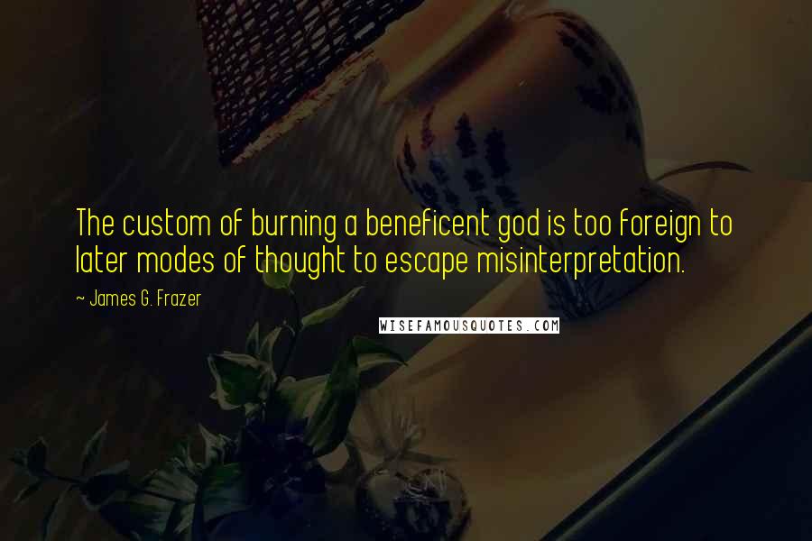 James G. Frazer quotes: The custom of burning a beneficent god is too foreign to later modes of thought to escape misinterpretation.