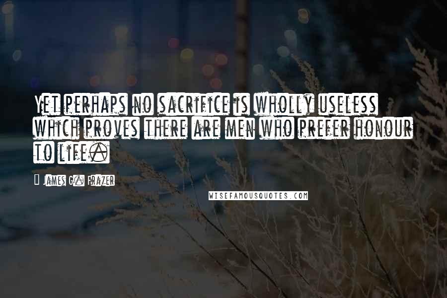 James G. Frazer quotes: Yet perhaps no sacrifice is wholly useless which proves there are men who prefer honour to life.