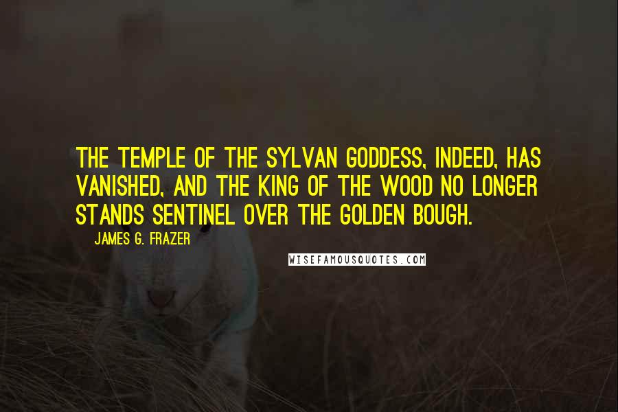 James G. Frazer quotes: The temple of the sylvan goddess, indeed, has vanished, and the King of the Wood no longer stands sentinel over the Golden Bough. James G. Frazer quotes: The temple of the sylvan goddess, indeed, has vanished, and the King of the Wood no longer stands sentinel over the Golden Bough.