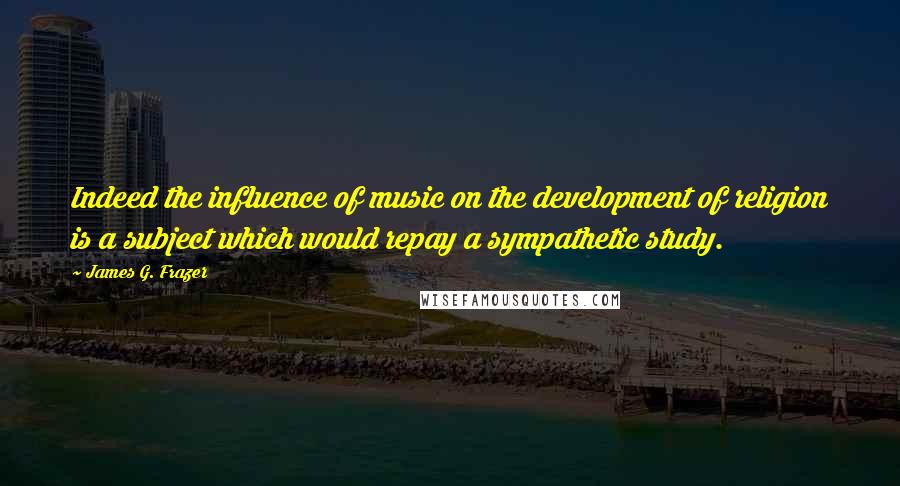 James G. Frazer quotes: Indeed the influence of music on the development of religion is a subject which would repay a sympathetic study. James G. Frazer quotes: Indeed the influence of music on the development of religion is a subject which would repay a sympathetic study.