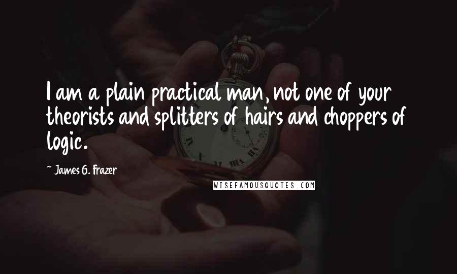 James G. Frazer quotes: I am a plain practical man, not one of your theorists and splitters of hairs and choppers of logic.