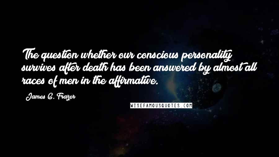 James G. Frazer quotes: The question whether our conscious personality survives after death has been answered by almost all races of men in the affirmative. James G. Frazer quotes: The question whether our conscious personality survives after death has been answered by almost all races of men in the affirmative.