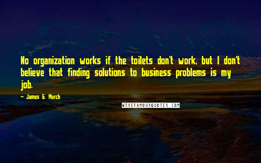 James G. March quotes: No organization works if the toilets don't work, but I don't believe that finding solutions to business problems is my job.