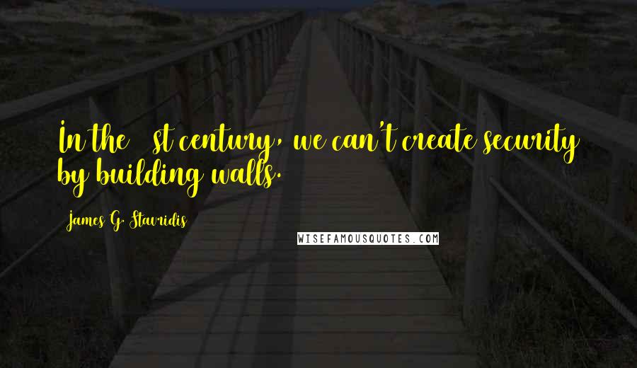 James G. Stavridis quotes: In the 21st century, we can't create security by building walls.