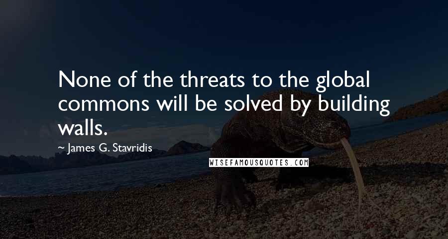 James G. Stavridis quotes: None of the threats to the global commons will be solved by building walls.