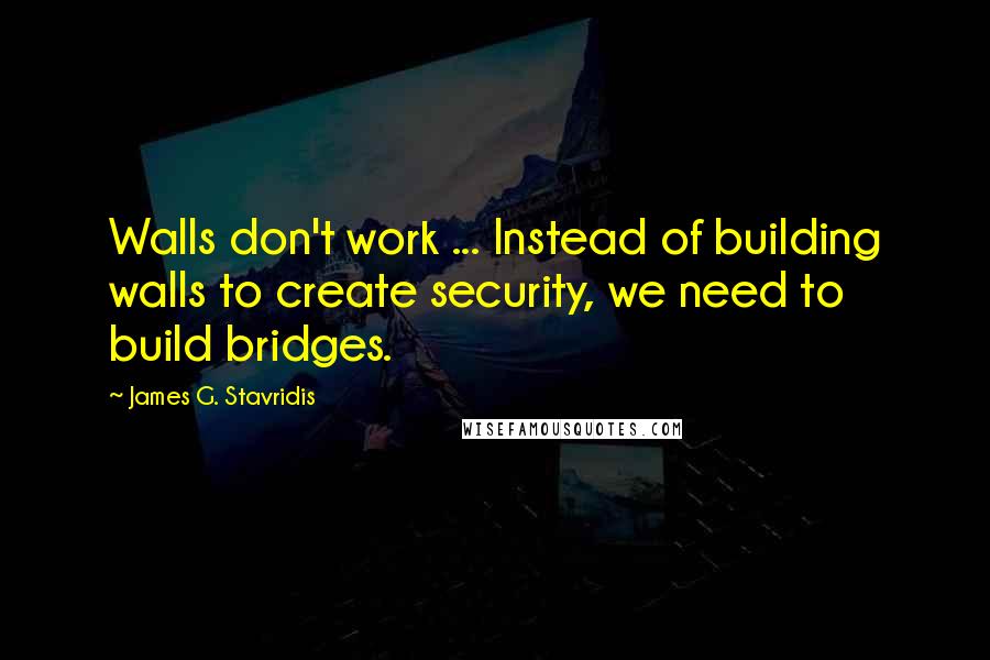 James G. Stavridis quotes: Walls don't work ... Instead of building walls to create security, we need to build bridges.