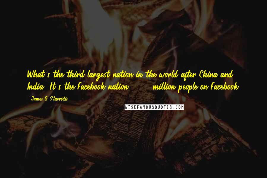 James G. Stavridis quotes: What's the third largest nation in the world after China and India? It's the Facebook nation - 430 million people on Facebook.