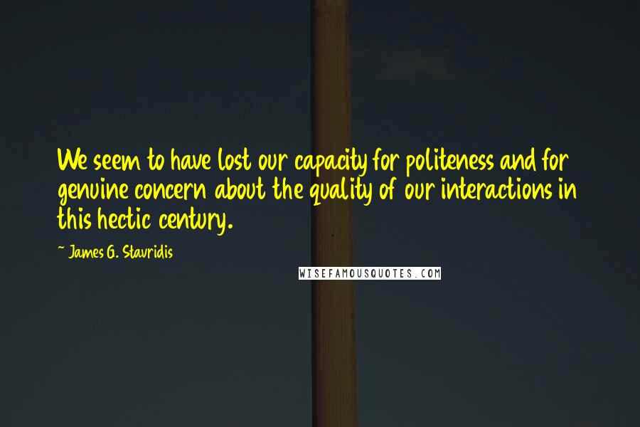 James G. Stavridis quotes: We seem to have lost our capacity for politeness and for genuine concern about the quality of our interactions in this hectic century.