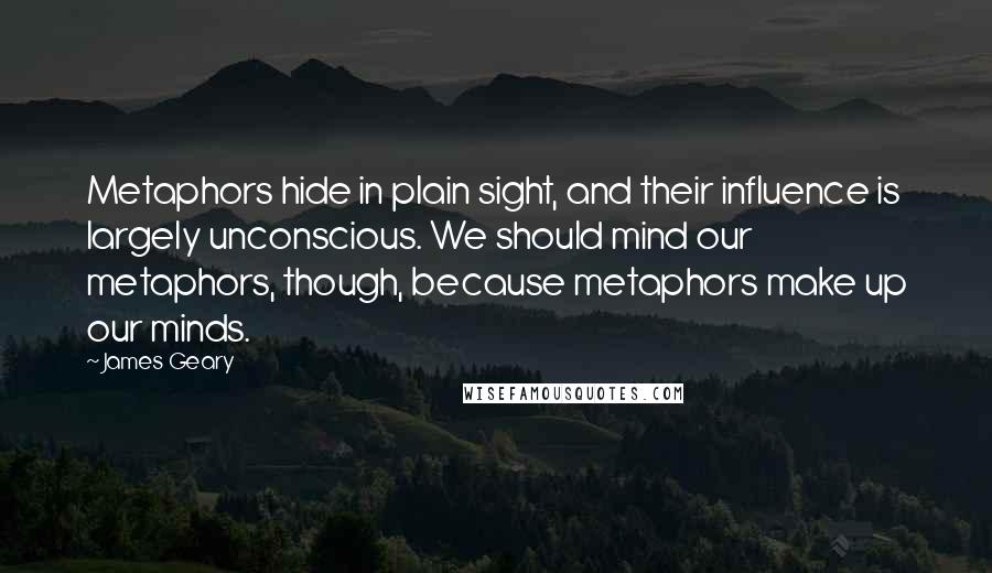 James Geary quotes: Metaphors hide in plain sight, and their influence is largely unconscious. We should mind our metaphors, though, because metaphors make up our minds.