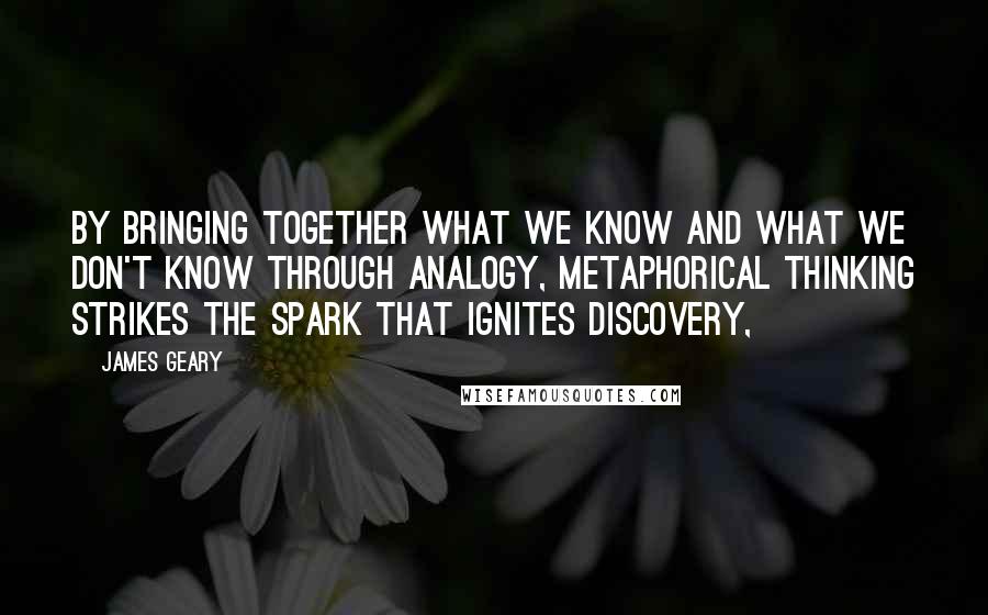 James Geary quotes: By bringing together what we know and what we don't know through analogy, metaphorical thinking strikes the spark that ignites discovery, James Geary quotes: By bringing together what we know and what we don't know through analogy, metaphorical thinking strikes the spark that ignites discovery,