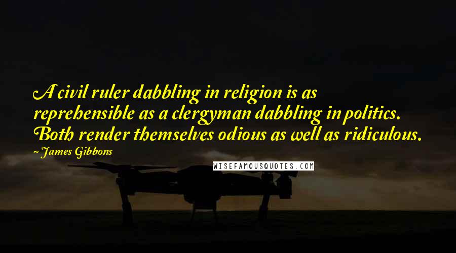 James Gibbons quotes: A civil ruler dabbling in religion is as reprehensible as a clergyman dabbling in politics. Both render themselves odious as well as ridiculous. James Gibbons quotes: A civil ruler dabbling in religion is as reprehensible as a clergyman dabbling in politics. Both render themselves odious as well as ridiculous.