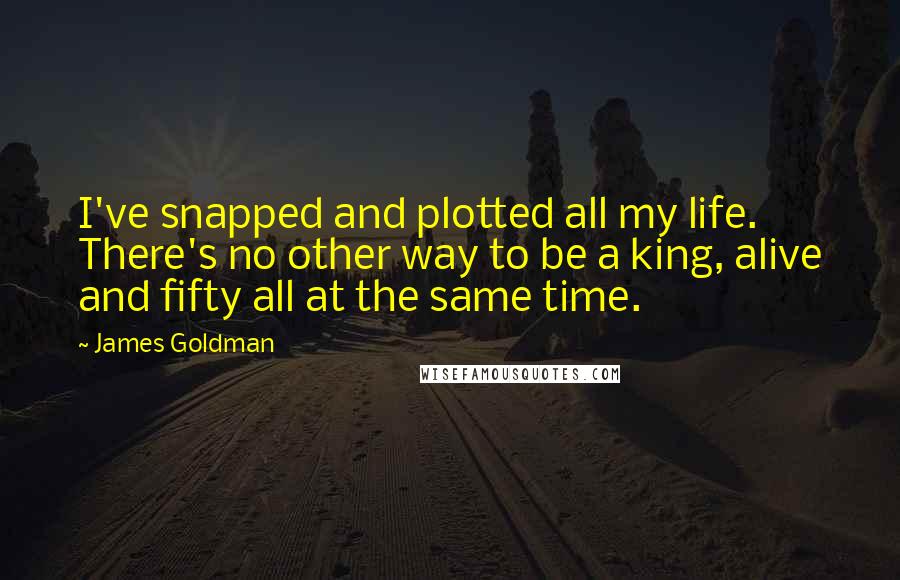 James Goldman quotes: I've snapped and plotted all my life. There's no other way to be a king, alive and fifty all at the same time. James Goldman quotes: I've snapped and plotted all my life. There's no other way to be a king, alive and fifty all at the same time.