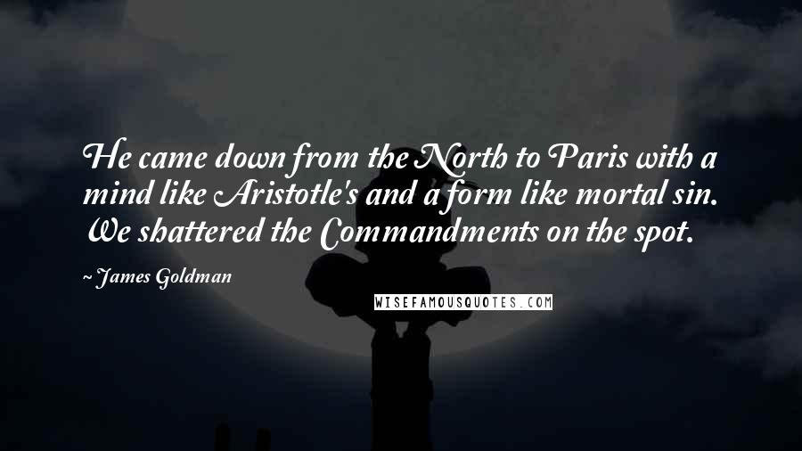 James Goldman quotes: He came down from the North to Paris with a mind like Aristotle's and a form like mortal sin. We shattered the Commandments on the spot. James Goldman quotes: He came down from the North to Paris with a mind like Aristotle's and a form like mortal sin. We shattered the Commandments on the spot.