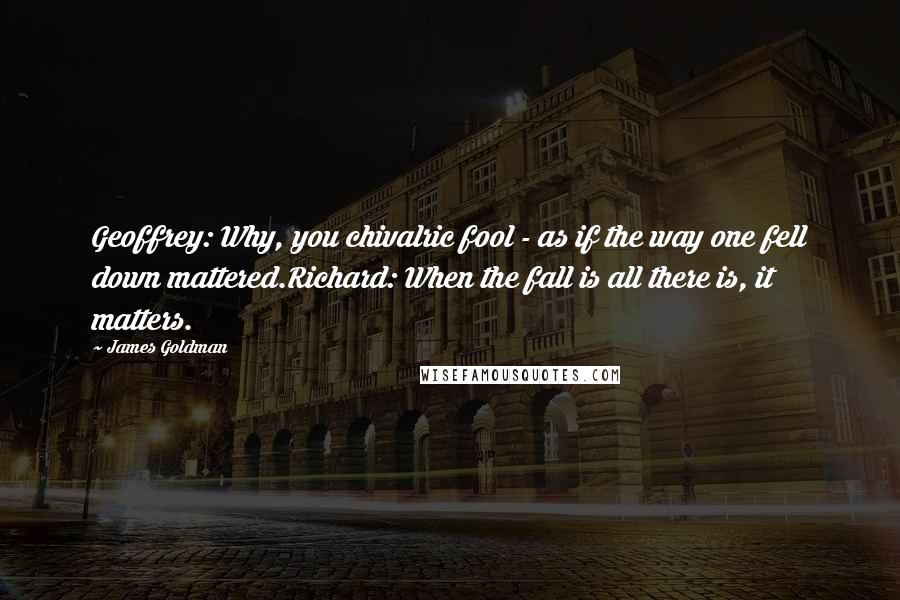 James Goldman quotes: Geoffrey: Why, you chivalric fool - as if the way one fell down mattered.Richard: When the fall is all there is, it matters. James Goldman quotes: Geoffrey: Why, you chivalric fool - as if the way one fell down mattered.Richard: When the fall is all there is, it matters.