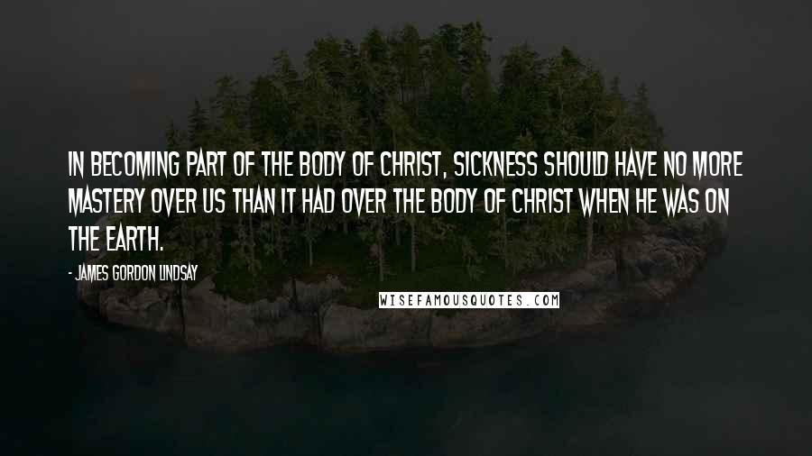 James Gordon Lindsay quotes: In becoming part of the Body of Christ, sickness should have no more mastery over us than it had over the Body of Christ when He was on the earth.