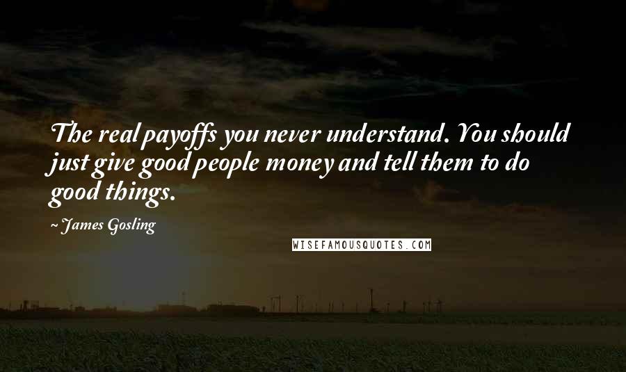 James Gosling quotes: The real payoffs you never understand. You should just give good people money and tell them to do good things.