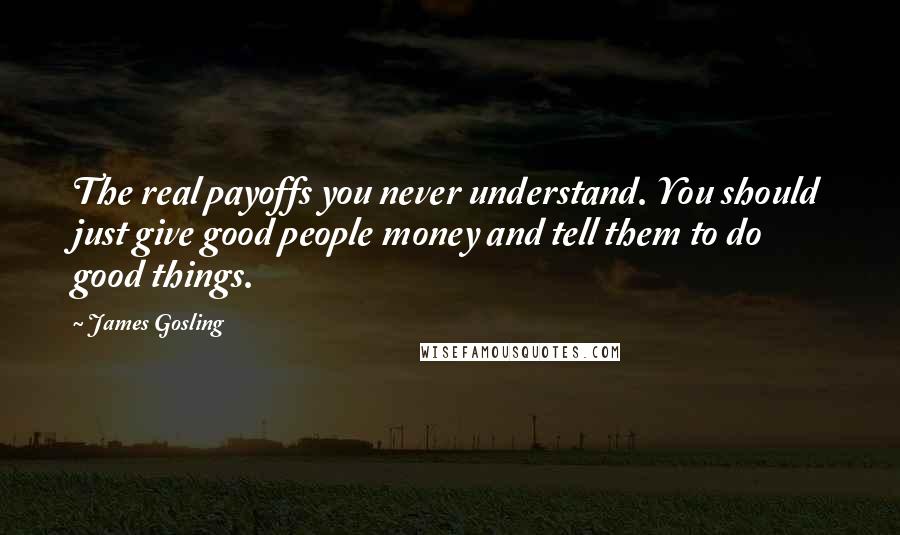 James Gosling quotes: The real payoffs you never understand. You should just give good people money and tell them to do good things. James Gosling quotes: The real payoffs you never understand. You should just give good people money and tell them to do good things.