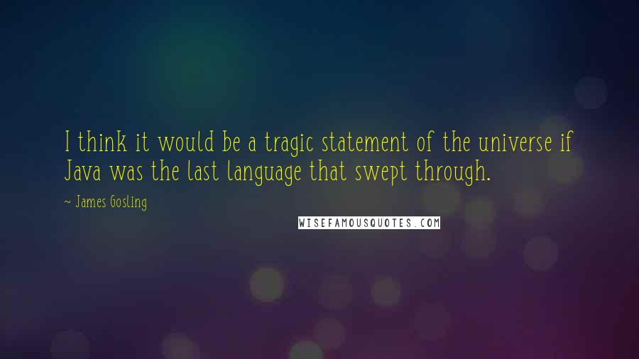 James Gosling quotes: I think it would be a tragic statement of the universe if Java was the last language that swept through. James Gosling quotes: I think it would be a tragic statement of the universe if Java was the last language that swept through.