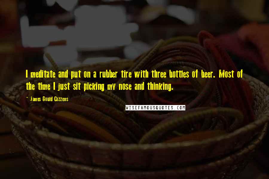 James Gould Cozzens quotes: I meditate and put on a rubber tire with three bottles of beer. Most of the time I just sit picking my nose and thinking.