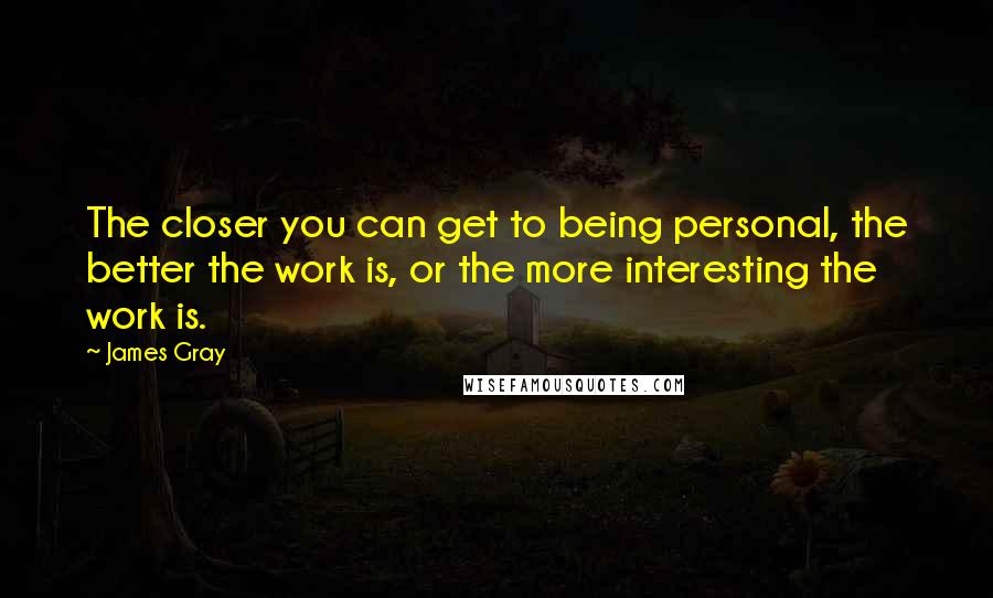 James Gray quotes: The closer you can get to being personal, the better the work is, or the more interesting the work is.