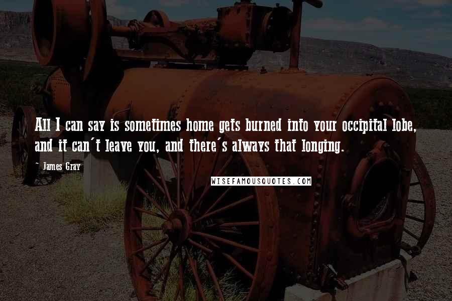 James Gray quotes: All I can say is sometimes home gets burned into your occipital lobe, and it can't leave you, and there's always that longing.