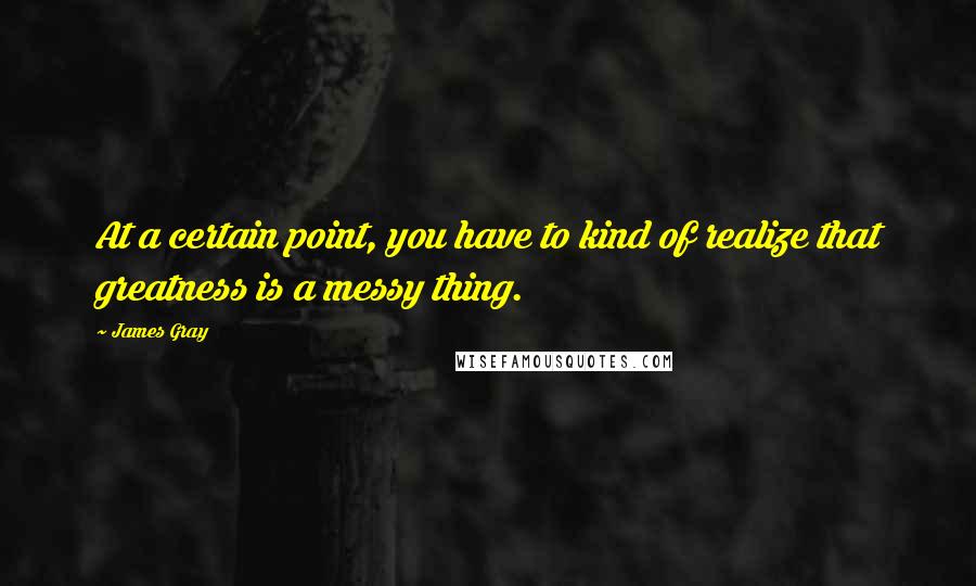 James Gray quotes: At a certain point, you have to kind of realize that greatness is a messy thing.