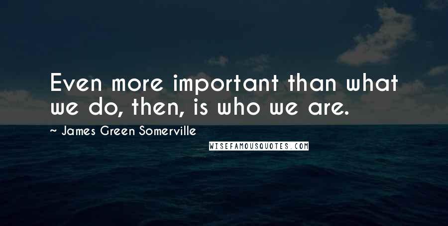 James Green Somerville quotes: Even more important than what we do, then, is who we are.