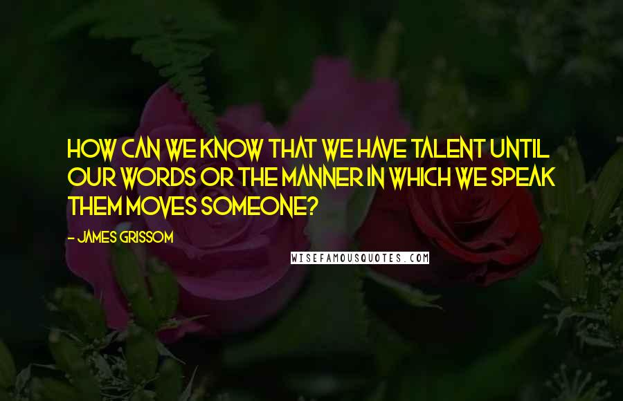 James Grissom quotes: How can we know that we have talent until our words or the manner in which we speak them moves someone?