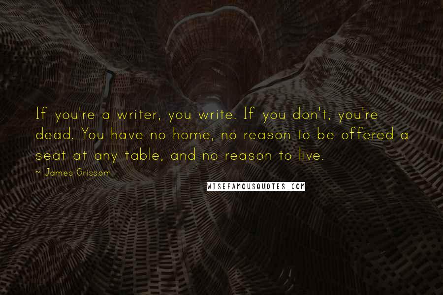 James Grissom quotes: If you're a writer, you write. If you don't, you're dead. You have no home, no reason to be offered a seat at any table, and no reason to live.