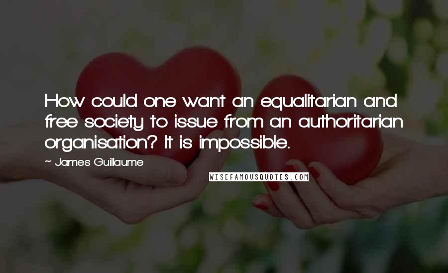 James Guillaume quotes: How could one want an equalitarian and free society to issue from an authoritarian organisation? It is impossible.