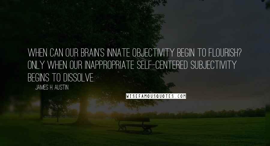 James H. Austin quotes: When can our brain's innate objectivity begin to flourish? Only when our inappropriate Self-centered subjectivity begins to dissolve.