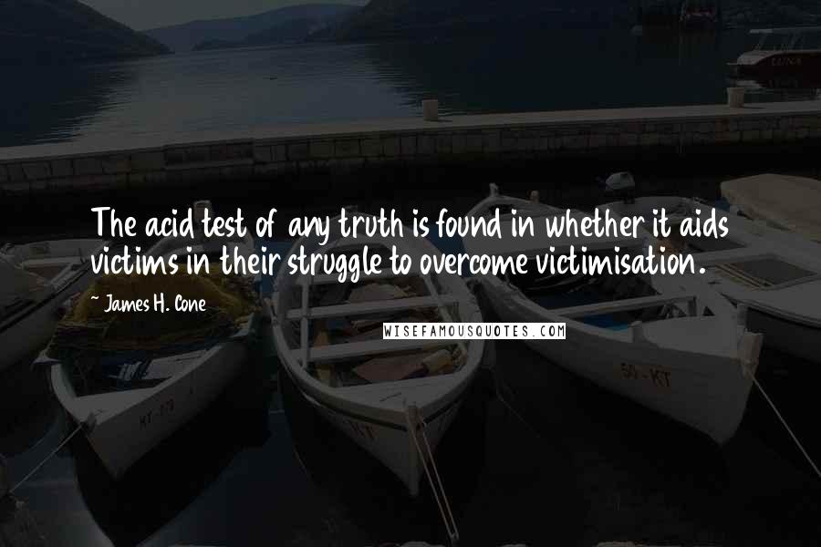 James H. Cone quotes: The acid test of any truth is found in whether it aids victims in their struggle to overcome victimisation. James H. Cone quotes: The acid test of any truth is found in whether it aids victims in their struggle to overcome victimisation.