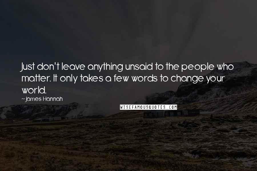 James Hannah quotes: Just don't leave anything unsaid to the people who matter. It only takes a few words to change your world. James Hannah quotes: Just don't leave anything unsaid to the people who matter. It only takes a few words to change your world.