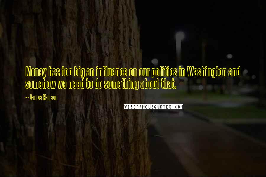James Hansen quotes: Money has too big an influence on our politics in Washington and somehow we need to do something about that.