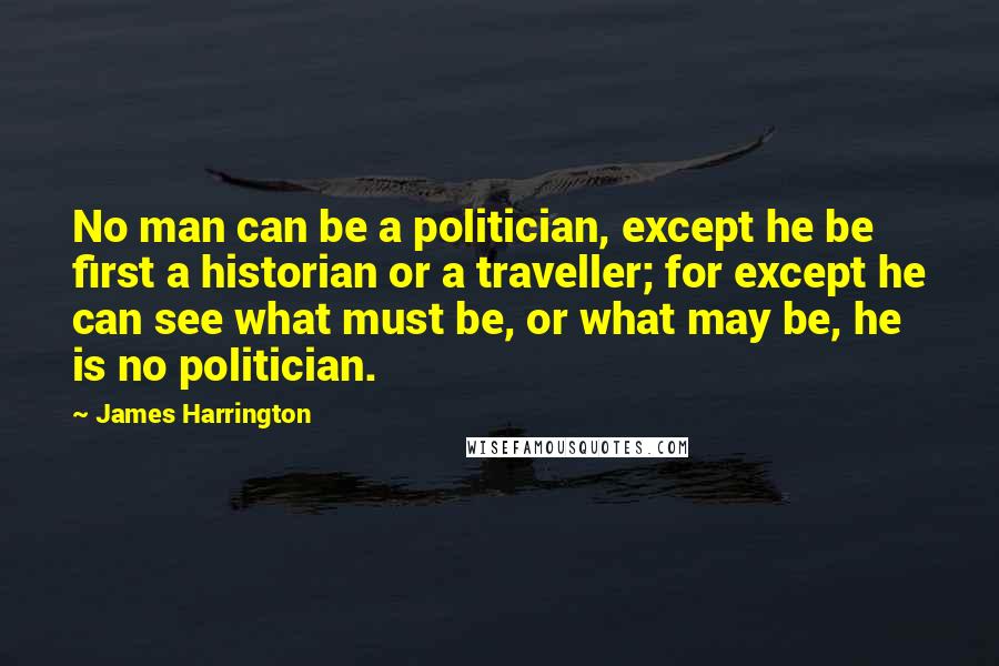 James Harrington quotes: No man can be a politician, except he be first a historian or a traveller; for except he can see what must be, or what may be, he is no