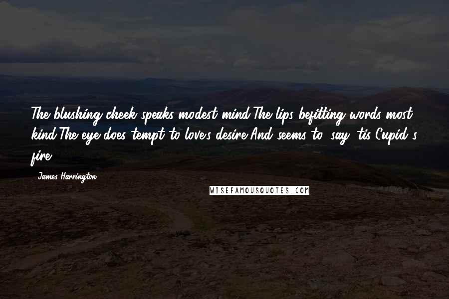 James Harrington quotes: The blushing cheek speaks modest mind,The lips befitting words most kind,The eye does tempt to love's desire,And seems to, say 'tis Cupid's fire. James Harrington quotes: The blushing cheek speaks modest mind,The lips befitting words most kind,The eye does tempt to love's desire,And seems to, say 'tis Cupid's fire.