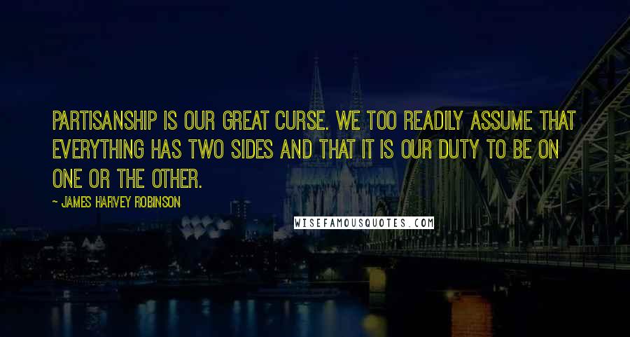 James Harvey Robinson quotes: Partisanship is our great curse. We too readily assume that everything has two sides and that it is our duty to be on one or the other.