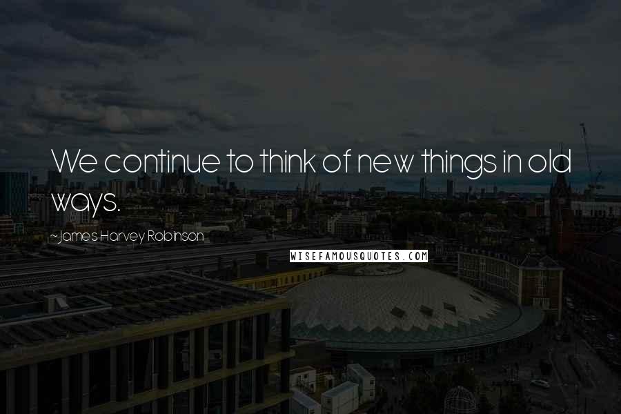 James Harvey Robinson quotes: We continue to think of new things in old ways.