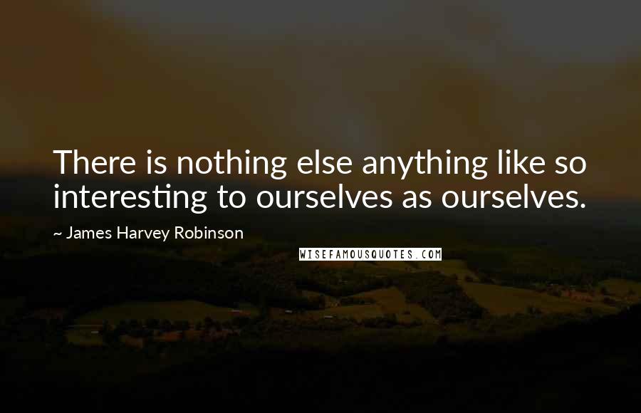 James Harvey Robinson quotes: There is nothing else anything like so interesting to ourselves as ourselves.