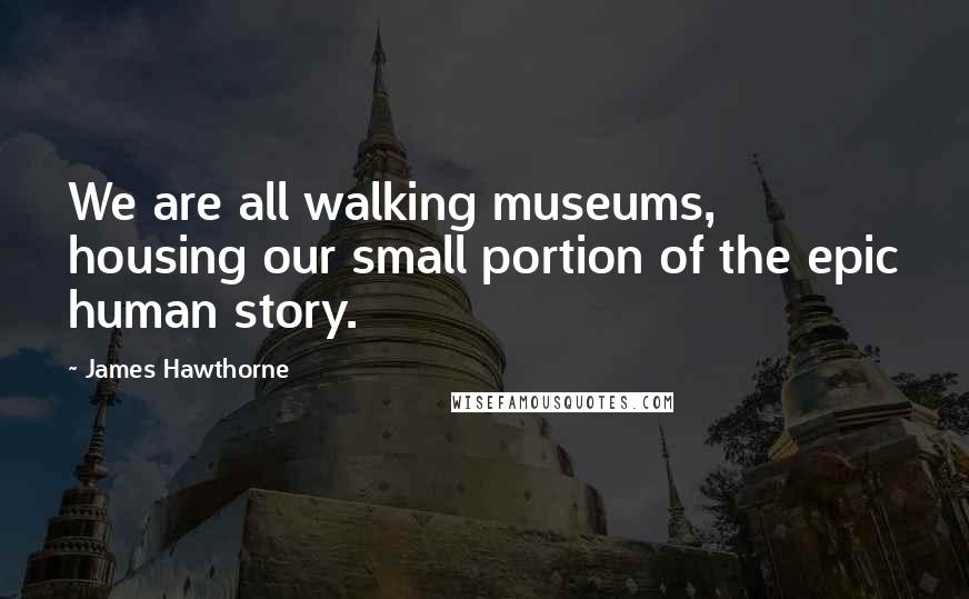 James Hawthorne quotes: We are all walking museums, housing our small portion of the epic human story.