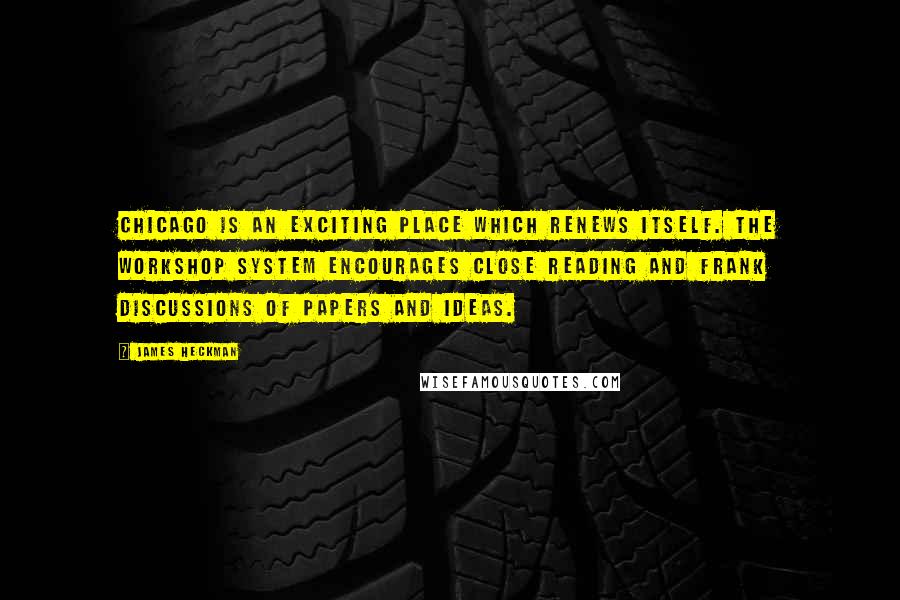 James Heckman quotes: Chicago is an exciting place which renews itself. The workshop system encourages close reading and frank discussions of papers and ideas. James Heckman quotes: Chicago is an exciting place which renews itself. The workshop system encourages close reading and frank discussions of papers and ideas.