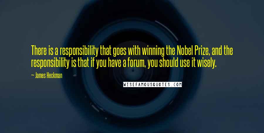 James Heckman quotes: There is a responsibility that goes with winning the Nobel Prize, and the responsibility is that if you have a forum, you should use it wisely. James Heckman quotes: There is a responsibility that goes with winning the Nobel Prize, and the responsibility is that if you have a forum, you should use it wisely.