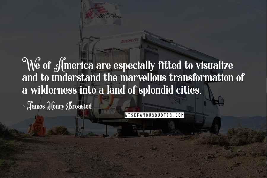 James Henry Breasted quotes: We of America are especially fitted to visualize and to understand the marvellous transformation of a wilderness into a land of splendid cities.