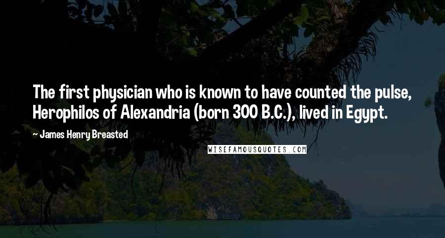 James Henry Breasted quotes: The first physician who is known to have counted the pulse, Herophilos of Alexandria (born 300 B.C.), lived in Egypt.