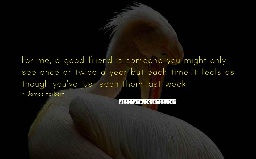 James Herbert quotes: For me, a good friend is someone you might only see once or twice a year but each time it feels as though you've just seen them last week. James Herbert quotes: For me, a good friend is someone you might only see once or twice a year but each time it feels as though you've just seen them last week.