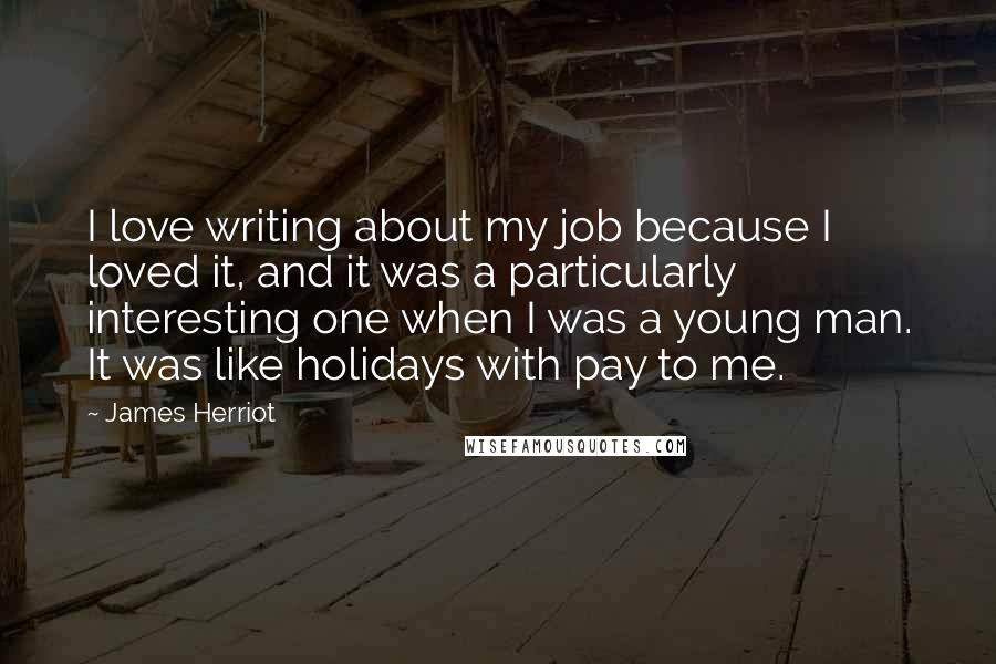 James Herriot quotes: I love writing about my job because I loved it, and it was a particularly interesting one when I was a young man. It was like holidays with pay to