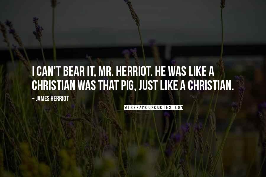 James Herriot quotes: I can't bear it, Mr. Herriot. He was like a Christian was that pig, just like a Christian.