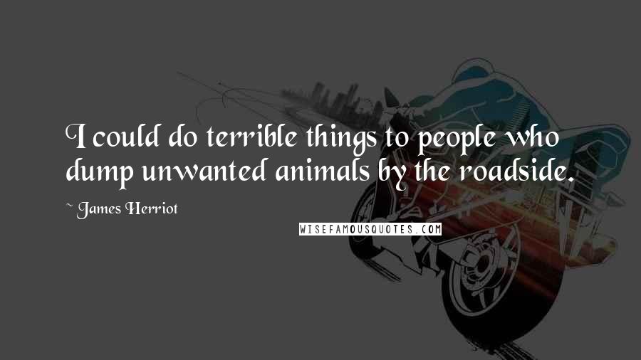 James Herriot quotes: I could do terrible things to people who dump unwanted animals by the roadside.