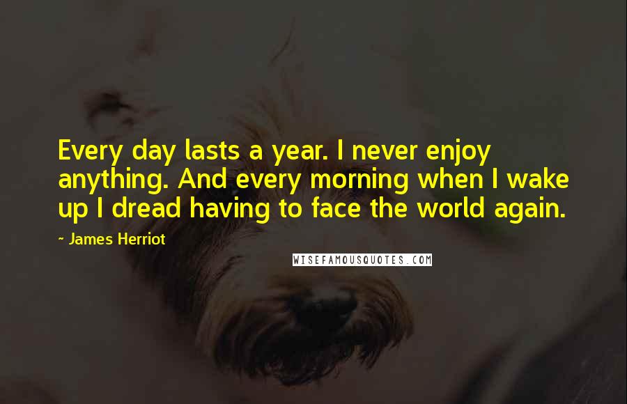 James Herriot quotes: Every day lasts a year. I never enjoy anything. And every morning when I wake up I dread having to face the world again.