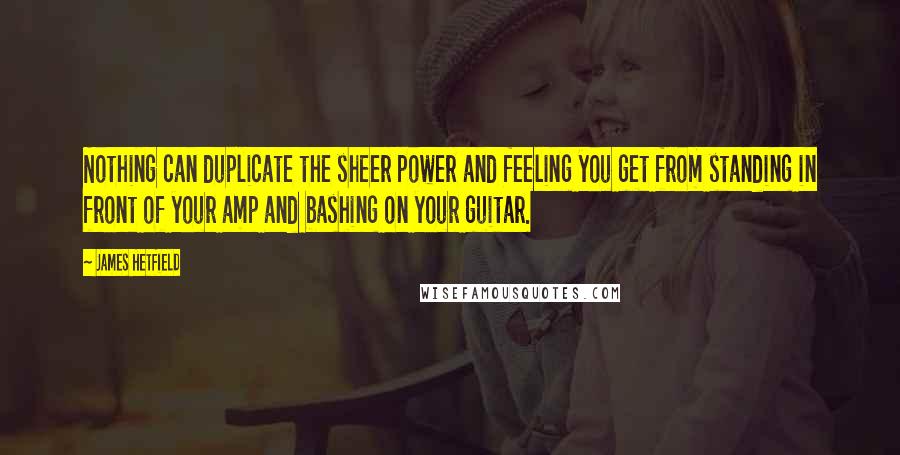 James Hetfield quotes: Nothing can duplicate the sheer power and feeling you get from standing in front of your amp and bashing on your guitar.